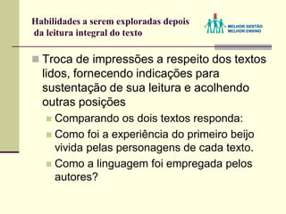 Habilidades a serem exploradas depois
da leitura integral do texto
 Troca de impressões a respeito dos textos
lidos, fornecendo indicações para
sustentação de sua leitura e acolhendo
outras posições
 Comparando os dois textos responda:
 Como foi a experiência do primeiro beijo
vivida pelas personagens de cada texto.
 Como a linguagem foi empregada pelos
autores?
 