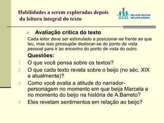 Habilidades a serem exploradas depois
da leitura integral do texto
 Avaliação crítica do texto
Cada leitor deve ser estimulado a posicionar-se frente ao que
leu, mas isso pressupõe deslocar-se do ponto de vista
pessoal para ir ao encontro do ponto de vista do outro.
Questões:
1. O que você pensa sobre os textos?
2. O que cada texto revela sobre o beijo (no séc. XIX
e atualmente)?
3. Como você avalia a atitude do narrador-
personagem no momento em que beija Marcela e
no momento do beijo na história de A.Barreto?
4. Eles revelam sentimentos em relação ao beijo?
 