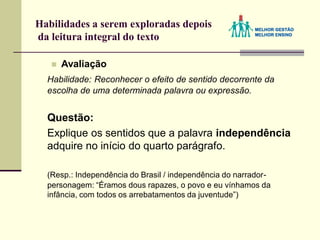 Habilidades a serem exploradas depois
da leitura integral do texto
 Avaliação
Habilidade: Reconhecer o efeito de sentido decorrente da
escolha de uma determinada palavra ou expressão.
Questão:
Explique os sentidos que a palavra independência
adquire no início do quarto parágrafo.
(Resp.: Independência do Brasil / independência do narrador-
personagem: “Éramos dous rapazes, o povo e eu vínhamos da
infância, com todos os arrebatamentos da juventude”)
 