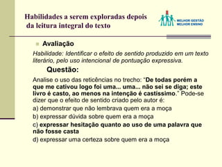Habilidades a serem exploradas depois
da leitura integral do texto
 Avaliação
Habilidade: Identificar o efeito de sentido produzido em um texto
literário, pelo uso intencional de pontuação expressiva.
Questão:
Analise o uso das reticências no trecho: “De todas porém a
que me cativou logo foi uma... uma... não sei se diga; este
livro é casto, ao menos na intenção é castíssimo.” Pode-se
dizer que o efeito de sentido criado pelo autor é:
a) demonstrar que não lembrava quem era a moça
b) expressar dúvida sobre quem era a moça
c) expressar hesitação quanto ao uso de uma palavra que
não fosse casta
d) expressar uma certeza sobre quem era a moça
 