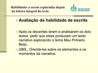 Habilidades a serem exploradas depois
da leitura integral do texto
 Avaliação da habilidade de escrita
 Após os discentes lerem e analisarem os dois
textos pedir que estes produzam um texto
narrativo explorando o tema Meu Primeiro
Beijo.
 OBS.: Orientá-los sobre os elementos e os
momentos da narrativa.
 