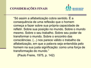CONSIDERAÇÕES FINAIS
“Só assim a alfabetização cobra sentido. É a
consequência de uma reflexão que o homem
começa a fazer sobre sua própria capacidade de
refletir. Sobre sua posição no mundo. Sobre o mundo
mesmo. Sobre o seu trabalho. Sobre seu poder de
transformar o mundo. Sobre o encontro das
consciências. (...) nos parece válido o trabalho da
alfabetização, em que a palavra seja entendida pelo
homem na sua justa significação: como uma força de
transformação do mundo.”
(Paulo Freire, 1975, p. 142)
 