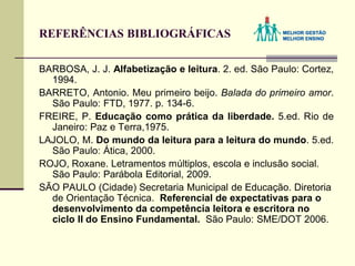 REFERÊNCIAS BIBLIOGRÁFICAS
BARBOSA, J. J. Alfabetização e leitura. 2. ed. São Paulo: Cortez,
1994.
BARRETO, Antonio. Meu primeiro beijo. Balada do primeiro amor.
São Paulo: FTD, 1977. p. 134-6.
FREIRE, P. Educação como prática da liberdade. 5.ed. Rio de
Janeiro: Paz e Terra,1975.
LAJOLO, M. Do mundo da leitura para a leitura do mundo. 5.ed.
São Paulo: Ática, 2000.
ROJO, Roxane. Letramentos múltiplos, escola e inclusão social.
São Paulo: Parábola Editorial, 2009.
SÃO PAULO (Cidade) Secretaria Municipal de Educação. Diretoria
de Orientação Técnica. Referencial de expectativas para o
desenvolvimento da competência leitora e escritora no
ciclo II do Ensino Fundamental. São Paulo: SME/DOT 2006.
 