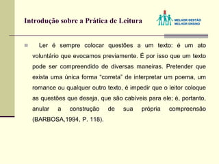 Introdução sobre a Prática de Leitura
 Ler é sempre colocar questões a um texto: é um ato
voluntário que evocamos previamente. É por isso que um texto
pode ser compreendido de diversas maneiras. Pretender que
exista uma única forma “correta” de interpretar um poema, um
romance ou qualquer outro texto, é impedir que o leitor coloque
as questões que deseja, que são cabíveis para ele; é, portanto,
anular a construção de sua própria compreensão
(BARBOSA,1994, P. 118).
 