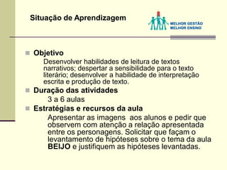  Objetivo
Desenvolver habilidades de leitura de textos
narrativos; despertar a sensibilidade para o texto
literário; desenvolver a habilidade de interpretação
escrita e produção de texto.
 Duração das atividades
3 a 6 aulas
 Estratégias e recursos da aula
Apresentar as imagens aos alunos e pedir que
observem com atenção a relação apresentada
entre os personagens. Solicitar que façam o
levantamento de hipóteses sobre o tema da aula
BEIJO e justifiquem as hipóteses levantadas.
Situação de Aprendizagem
 