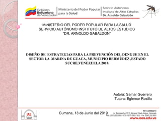 MINISTERIO DEL PODER POPULAR PARA LA SALUD
SERVICIO AUTÓNOMO INSTITUTO DE ALTOS ESTUDIOS
“DR. ARNOLDO GABALDON”
DISEÑO DE ESTRATEGIAS PARA LA PREVENCIÓN DEL DENGUE EN EL
SECTOR LA MARINA DE GUACA, MUNICIPIO BERMÙDEZ ,ESTADO
SUCRE,VENEZUELA 2018.
Autora: Samar Guerrero
Tutora: Eglemar Rosillo
Cumana, 13 de Junio del 2019
 