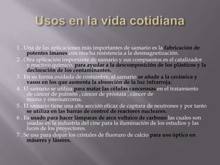 Usos en la vida cotidiana1 . Una de las aplicaciones más importantes de samario es la fabricación de potentes imanes con mucha resistencia a la desmagnetización.2 . Otra aplicación importante de samario y sus compuestos es el catalizador y reactivo químico, para ayudar a la descomposición de los plásticos y la decloración de los contaminantes.3 . En su forma oxidada de costumbre, el samario se añade a la cerámica y vasos en los que aumenta la absorción de la luz infrarroja. 4 . El samario se utilizapara matar las células cancerosas en el tratamiento de cáncer de pulmón , cáncer de próstata , cáncer de mama y osteosarcoma.5 . El samario tiene una alta sección eficaz de captura de neutrones y por tanto se utiliza en las barras de control de reactores nucleares.6 . Esusado para hacer lámparas de arco voltaico de carbonolas cuales son usadas en la industria del cine para la iluminación de los estudios y las luces de los proyectores.7 . Se usa para dopar los cristales de fluoruro de calcio para uso óptico en máseres y láseres. 