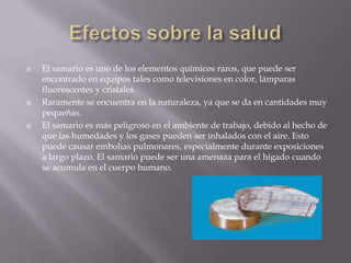 Efectos sobre la saludEl samario es uno de los elementos químicos raros, que puede ser encontrado en equipos tales como televisiones en color, lámparas fluorescentes y cristales.Raramente se encuentra en la naturaleza, ya que se da en cantidades muy pequeñas. El samario es más peligroso en el ambiente de trabajo, debido al hecho de que las humedades y los gases pueden ser inhalados con el aire. Esto puede causar embolias pulmonares, especialmente durante exposiciones a largo plazo. El samario puede ser una amenaza para el hígado cuando se acumula en el cuerpo humano.