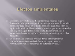 Efectos ambientalesEl samario es vertido al medio ambiente en muchos lugares diferentes, principalmente por industrias productoras de petróleo. También puede entrar en el medio ambiente cuando se tiran los equipos domésticos. El samario se acumulará gradualmente en los suelos y en el agua de los suelos y esto llevará finalmente a incrementar la concentración en humanos, animales y partículas del suelo.En los animales acuáticos provoca daños a las membranas celulares, lo que tiene varias influencias negativas en la reproducción y en las funciones del sistema nervioso.