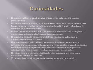 CuriosidadesEl samario metálico se puede obtener por reducción del óxido con lantano (metalotermia). El samario, junto con el resto de las tierras raras, se usa en el arco de carbono para la proyección de películas, en vidrios que absorben el infrarrojo y absorbente de neutrones en reactores nucleares.La aleación SmCo5 se ha empleado para construir un nuevo material magnético con la mayor resistencia a la desmagnetización conocida. El samario se ha usado para dopar cristales de fluoruro de  calcio para la construcción de láseres y máseres.El óxido de samario se ha utilizado para construir cristales que absorben el infrarrojo. Otros compuestos se han empleado como sensibilizadores de sustancias fosforescentes excitadas por infrarrojo. El óxido además exhibe propiedades catalíticas en la deshidratación y deshidrogenación de alcohol etílico.El sulfuro tiene una excelente estabilidad a altas temperaturas y tiene buena eficiencia termoeléctrica hasta 1100ºC.No se sabe de su toxicidad; por tanto, se debe de manejar con cuidado.
