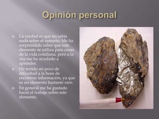 Opinión personalLa verdad es que no sabía nada sobre el samario. Me ha sorprendido saber que este elemento se utiliza para cosas de la vida cotidiana, pero a la vez me ha ayudado a aprender.He tenido un poco de dificultad a la hora de encontrar información, ya que es un elemento bastante raro.En general me ha gustado  hacer el trabajo sobre este elemento.