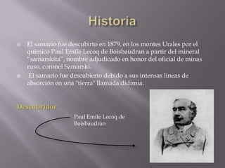 HistoriaEl samario fue descubirto en 1879, en los montes Urales por el quimico Paul EmileLecoq de Boisbaudran a partir del mineral “samarskita”, nombre adjudicado en honor del oficial de minas ruso, coronel Samarski.  El samario fue descubierto debido a sus intensas lineas de absorción en una "tierra" llamada didimia.DescubridorPaul EmileLecoq de Boisbaudran