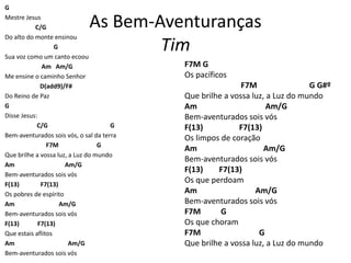 As Bem-Aventuranças
Tim
G
Mestre Jesus
C/G
Do alto do monte ensinou
G
Sua voz como um canto ecoou
Am Am/G
Me ensine o caminho Senhor
D(add9)/F#
Do Reino de Paz
G
Disse Jesus:
C/G G
Bem-aventurados sois vós, o sal da terra
F7M G
Que brilhe a vossa luz, a Luz do mundo
Am Am/G
Bem-aventurados sois vós
F(13) F7(13)
Os pobres de espírito
Am Am/G
Bem-aventurados sois vós
F(13) F7(13)
Que estais aflitos
Am Am/G
Bem-aventurados sois vós
F7M G
Os pacíficos
F7M G G#º
Que brilhe a vossa luz, a Luz do mundo
Am Am/G
Bem-aventurados sois vós
F(13) F7(13)
Os limpos de coração
Am Am/G
Bem-aventurados sois vós
F(13) F7(13)
Os que perdoam
Am Am/G
Bem-aventurados sois vós
F7M G
Os que choram
F7M G
Que brilhe a vossa luz, a Luz do mundo
 