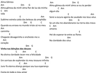 Alma Gêmea
Am Dm G
Alma gêmea da minh´alma flor de luz da minha
C Am
vida
E Am
Sublime estrela caída das belezas da amplidão
Dm G C
Quando eu errava no mundo triste só no meu
Am
caminho
E
Chegaste devagarinho e encheste-me o
Am
coração
Dm G
Vinha nas bênçãos dos deuses
C Am E
Na divina claridade tecer-me a felicidade
Am Dm G
Em sorrisos de esplendor és meu tesouro infinito
C Am E
Juro-Te eterna aliança porque sou tua esperança
Am
Como és todo o meu amor
Am Dm G
Alma gêmea da minh´alma se eu te perder
C Am
algum dia
E Am
Serei a escura agonia da saudade nos teus véus
Dm G
Se um dia me abandonares luz terna dos meus
C Am
amores
E
Hei de esperar-te entre as flores
Am
Na claridade dos céus
 