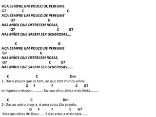 FICA SEMPRE UM POUCO DE PERFUME
G7 C G
FICA SEMPRE UM POUCO DE PERFUME
G7 G
NAS MÃOS QUE OFERECEM ROSAS,
G7 C G7
NAS MÃOS QUE SABEM SER GENEROSAS....
C G
FICA SEMPRE UM POUCO DE PERFUME
G7 G
NAS MÃOS QUE OFERECEM ROSAS,
G7 C G7
NAS MÃOS QUE SABEM SER GENEROSAS.......
C C Dm
1- Dar o pouco que se tem, ao que tem menos ainda,
G F F C G7
enriquece o doador,.......... faz sua alma ainda mais linda........
C C Dm
2- Dar ao outro alegria, é uma coisa tão singela.
G F F C G7
Mas aos olhos de Deus...... é das artes a mais bela.......
 