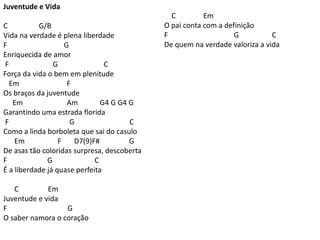 Juventude e Vida
C G/B
Vida na verdade é plena liberdade
F G
Enriquecida de amor
F G C
Força da vida o bem em plenitude
Em F
Os braços da juventude
Em Am G4 G G4 G
Garantindo uma estrada florida
F G C
Como a linda borboleta que sai do casulo
Em F D7(9)F# G
De asas tão coloridas surpresa, descoberta
F G C
É a liberdade já quase perfeita
C Em
Juventude e vida
F G
O saber namora o coração
C Em
O pai conta com a definição
F G C
De quem na verdade valoriza a vida
 