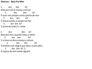 Diversas - Belo Pra Mim
C Am Dm G7
Belo pra mim é criança a brincar
C Am Dm G7
É ouvir mil canções numa concha de mar
C Am Dm G7
É chuva caindo, é campo em flor
C Am Dm G7
E acima de tudo é o amor
C Am Dm G7
Belo pra mim, quando estou a sofrer
C Am Dm G7
E a treva na alma começa a crescer
C Am Dm G7
É lembrar com alegria que além, muito além,
C Am Dm G7 C
À espera de mim existe alguém.
 