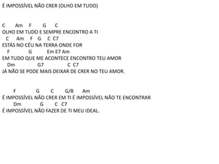 É IMPOSSÍVEL NÃO CRER (OLHO EM TUDO)
C Am F G C
OLHO EM TUDO E SEMPRE ENCONTRO A TI
C Am F G C C7
ESTÁS NO CÉU NA TERRA ONDE FOR
F G Em E7 Am
EM TUDO QUE ME ACONTECE ENCONTRO TEU AMOR
Dm G7 C C7
JÁ NÃO SE PODE MAIS DEIXAR DE CRER NO TEU AMOR.
F G C G/B Am
É IMPOSSÍVEL NÃO CRER EM TI É IMPOSSÍVEL NÃO TE ENCONTRAR
Dm G C C7
É IMPOSSÍVEL NÃO FAZER DE TI MEU IDEAL.
 
