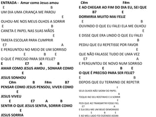 ENTRADA - Amar como Jesus amou
E B
UM DIA UMA CRIANÇA ME PAROU
E
OLHOU-ME NOS MEUS OLHOS A SORRIR
E B
CANETA E PAPEL NAS SUAS MÃOS
E
TAREFA ESCOLAR PARA CUMPRIR
E7 A
E PERGUNTOU NO MEIO DE UM SORRISO
E B E
O QUE É PRECISO PARA SER FELIZ?
E E7 A B
AMAR COMO JESUS AMOU , SONHAR COMO
E
JESUS SONHOU
C#m B F#m B7
PENSAR COMO JESUS PENSOU, VIVER COMO
E
JESUS VIVEU
E E7 A B
SENTIR O QUE JESUS SENTIA, SORRIR COMO
E
JESUS SORRIA
C#m F#m
E AO CHEGAR AO FIM DO DIA EU, SEI QUE
B7 E
DORMIRIA MUITO MAI FELIZ
E B
OUVINDO O QUE EU FALEI ELA ME OLHOU
E
E DISSE QUE ERA LINDO O QUE EU FALEI
B
PEDIU QUE EU REPETISSE POR FAVOR
E
QUE NÃO FALASSE TUDO DE UMA VEZ
E7 A
E PERGUNTOU DE NOVO NUM SORRISO
E B E
O QUE É PRECISO PARA SER FELIZ?
E B
DEPOIS QUE EU TERMINEI DE REPETIR
E
SEUS OLHOS NÃO SAÍAM DO PAPEL
B
TOQUEI NO SEU ROSTINHO E A SORRIR
E
PEDI QUE AO TRANSMITIR FOSSE FIEL
E7 A
E ELA DEU-ME UM BEIJO DEMORADO
E B E
E AO MEU LADO FOI DIZENDO ASSIM:
 