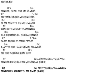 SONDA-ME
Dm Gm
SENHOR, EU SEI QUE ME SONDAS
C7 F / Em
SEI TAMBÉM QUE ME CONHECES
Dm Gm
SE ME ASSENTO OU ME LEVANTO
A7 Dm
CONHECES MEUS PENSAMENTOS
Dm Gm
QUER DEITADO OU QUER ANDANDO
C7 F / Em
SABES TODOS OS MEUS PASSOS
Dm Gm
E, ANTES QUE HAJA EM MIM PALAVRAS
A7 Dm
SEI QUE TUDO ME CONHECES
D7 Gm /C7/F/Em/Dm/Gm/A7/Dm
SENHOR EU SEI QUE TU ME SONDAS ( 04 X )
D7 Gm /C7/F/Em/Dm/Gm/A7/Dm
SENHOR EU SEI QUE TU ME AMAS ( 04 X )
 
