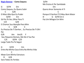 Regis Danese - Como Zaqueu
G D/F# Em
Como Zaqueu, Eu Quero Subir
C G/B
O Mais Alto Que Eu Puder
D/F# Em
Só Pra Te Ver, Olhar Para Ti
C/E G/B
E Chamar Sua Atenção Para Mim
C G/B C
Eu Preciso De Ti Senhor , Eu Preciso De Ti Oh!
Pai
G/B Am Am/G F
Sou Pequeno Demais, Me Dá A Tua Paz
C/E D/F# C/D
Largo Tudo Pra Te Seguir
G D/F# Em
Entra Na Minha Casa Entra Na Minha Vida
C
Mexe Com Minha Estrutura
D G/B
Sara Todas As Feridas
D/F#
Me Ensina A Ter Santidade
Em
Quero Amar Somente A Ti
C
Porque O Senhor É O Meu Bem Maior
D G D/F# Em C
Faz Um Milagre Em Mim
 
