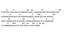 D A Bm Em F# Bm
Ó MESTRE, FAZEI QUE EU PROCURE MAIS CONSOLAR QUE SER CONSOLADO.
G D A F#m Bm
COMPREENDER QUE SER COMPREENDIDO, AMAR QUE SER AMADO,
F# Bm G D A
POIS É DANDO QUE SE RECEBE, É PERDOANDO QUE SE É PERDOADO.
D A# 0 Bm Em Bm G F# Bm
E É MORRENDO QUE SE VIVE PARA A VIDA ETERNA.
 