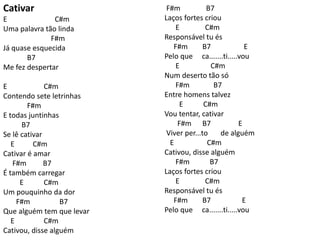 Cativar
E C#m
Uma palavra tão linda
F#m
Já quase esquecida
B7
Me fez despertar
E C#m
Contendo sete letrinhas
F#m
E todas juntinhas
B7
Se lê cativar
E C#m
Cativar é amar
F#m B7
É também carregar
E C#m
Um pouquinho da dor
F#m B7
Que alguém tem que levar
E C#m
Cativou, disse alguém
F#m B7
Laços fortes criou
E C#m
Responsável tu és
F#m B7 E
Pelo que ca.......ti.....vou
E C#m
Num deserto tão só
F#m B7
Entre homens talvez
E C#m
Vou tentar, cativar
F#m B7 E
Viver per...to de alguém
E C#m
Cativou, disse alguém
F#m B7
Laços fortes criou
E C#m
Responsável tu és
F#m B7 E
Pelo que ca.......ti.....vou
 
