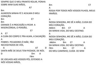 SEMPRE QUE O MEU PRANTO ROLAR, PONHA
SOBRE MIM SUAS MÃOS,
A7
Bm
AUMENTA MINHA FÉ E ACALMA O MEU
CORAÇÃO.
Bm E7
Bm
GRANDE É A PROCISSÃO A PEDIR A
MISERICÓRDIA, O PERDÃO,
E7
A E7
A CURA DO CORPO E PRA ALMA, A SALVAÇÃO.
A
POBRES PECADORES Ó MÃE, TÃO
NECESSITADOS DE VÓS,
A A7 D
SANTA MÃE DE DEUS TEM PIEDADE, DE NÓS.
D Dm A
F#m
DE JOELHOS AOS VOSSOS PÉS, ESTENDEI A
NÓS VOSSAS MÃOS,
Bm E7
A
ROGAI POR TODOS NÓS VOSSOS FILHOS, MEUS
IRMÃOS.
A
NOSSA SENHORA, ME DÊ A MÃO, CUIDA DO
MEU CORAÇÃO,
A#dim Bm E7 A
DA MINHA VIDA, DO MEU DESTINO.
A
NOSSA SENHORA, ME DÊ A MÃO, CUIDA DO
MEU CORAÇÃO,
A#dim Bm E7 A
DA MINHA VIDA, DO MEU DESTINO.
F#m Bm E7 A
DO MEU CAMINHO, CUIDA DE MIM
 