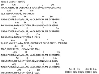 Força e Vitória - Tom: G
Em Am D G Em
TODO JOELHO SE DOBRARA, E TODA LÍNGUA PROCLAMARA.
Am D Em
QUE JESUS CRISTO É, O SENHOR!
Am D G Em
NADA PODERÁ ME ABALAR, NADA PODERÁ ME DERROTAR.
Am D G Em
POIS MINHA FORÇA E VITÓRIA TÊM UM NOME E É JESUS
Am D G Em
NADA PODERÁ ME ABALAR, NADA PODERÁ ME DERROTAR.
Am D Em
POIS MINHA FORÇA E VITÓRIA É JESUS.
Am D G Em
QUERO VIVER TUA PALAVRA, QUERO SER CHEIO DO TEU ESPÍRITO.
Am D Em
MAIS SÓ TE PEÇO, LIVRA-ME DO MAU
Am D G Em
NADA PODERÁ ME ABALAR, NADA PODERÁ ME DERROTAR.
Am D G Em
POIS MINHA FORÇA E VITÓRIA TÊM UM NOME E É JESUS
Am D G Em
NADA PODERÁ ME ABALAR, NADA PODERÁ ME DERROTAR.
Am D Em
POIS MINHA FORÇA E VITÓRIA É JESUS.
Am D Em Am D Em
JEEEEE SUS, JESUS, JEEEEE SUS,
 