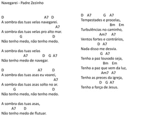 Navegarei - Padre Zezinho
D A7 D
A sombra das tuas velas navegarei.
A7
A sombra das tuas velas pro alto mar.
G D
Não tenho medo, não tenho medo.
A sombra das tuas velas
A7 D G A7
Não tenho medo de navegar.
D A7 D
A sombra das tuas asas eu voarei,
A7
A sombra das tuas asas solto no ar.
G D
Não tenho medo, não tenho medo.
A sombra das tuas asas,
A7 D
Não tenho medo de flutuar.
D A7 G A7
Tempestades e procelas,
Bm Em
Turbulências no caminho,
Am7 A7
Ventos fortes e contrários,
D A7
Nada disso me desvia.
G A7
Tenho a paz louvado seja,
Bm Em
Tenho a paz que vem da luz,
Am7 A7
Tenho as preces da igreja,
D G A7
Tenho a força de Jesus.
 