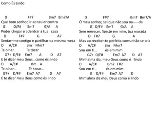 Como És Lindo
D F#7 Bm7 Bm7/A
Que bom senhor, ir ao teu encontro
G D/F# Em7 G/A A
Poder chegar e adentrar a tua casa
D F#7 G A7
Sentar–me contigo e partilhar da mesma mesa
D A/C# Bm F#m7
Te olhar... Te tocar
G7+ D/F# Em7 A D A7
E te dizer meu Deus , como és lindo
D A/C# Bm A
Te olhar... Te tocar...
G7+ D/F# Em7 A7 D A7
E te dizer meu Deus como és lindo
D F#7 Bm7 Bm7/A
Ó meu senhor, sei que não sou na-----da
G D/F# Em7 G/A A
Sem merecer, fizeste em mim, tua morada
D F#7 G A
Mas ao receber-te perfeita comunhão se cria
D A/C# Bm F#m7
Sou em ti... és em mim
G7+ D/F# Em7 A7 D A7
Minhalma diz, meu Deus como é lindo
D A/C# Bm7 F#7
Sou em ti... és em mim
G D/F# Em7 A7 D
Mim’alma diz meu Deus como é lindo
 