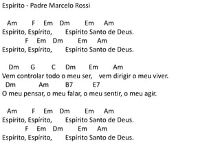 Espírito - Padre Marcelo Rossi
Am F Em Dm Em Am
Espírito, Espírito, Espírito Santo de Deus.
F Em Dm Em Am
Espírito, Espírito, Espírito Santo de Deus.
Dm G C Dm Em Am
Vem controlar todo o meu ser, vem dirigir o meu viver.
Dm Am B7 E7
O meu pensar, o meu falar, o meu sentir, o meu agir.
Am F Em Dm Em Am
Espírito, Espírito, Espírito Santo de Deus.
F Em Dm Em Am
Espírito, Espírito, Espírito Santo de Deus.
 