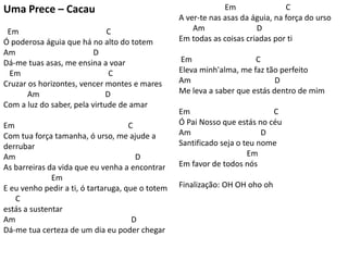 Uma Prece – Cacau
Em C
Ó poderosa águia que há no alto do totem
Am D
Dá-me tuas asas, me ensina a voar
Em C
Cruzar os horizontes, vencer montes e mares
Am D
Com a luz do saber, pela virtude de amar
Em C
Com tua força tamanha, ó urso, me ajude a
derrubar
Am D
As barreiras da vida que eu venha a encontrar
Em
E eu venho pedir a ti, ó tartaruga, que o totem
C
estás a sustentar
Am D
Dá-me tua certeza de um dia eu poder chegar
Em C
A ver-te nas asas da águia, na força do urso
Am D
Em todas as coisas criadas por ti
Em C
Eleva minh'alma, me faz tão perfeito
Am D
Me leva a saber que estás dentro de mim
Em C
Ó Pai Nosso que estás no céu
Am D
Santificado seja o teu nome
Em
Em favor de todos nós
Finalização: OH OH oho oh
 