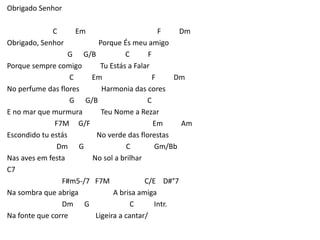 Obrigado Senhor
C Em F Dm
Obrigado, Senhor Porque És meu amigo
G G/B C F
Porque sempre comigo Tu Estás a Falar
C Em F Dm
No perfume das flores Harmonia das cores
G G/B C
E no mar que murmura Teu Nome a Rezar
F7M G/F Em Am
Escondido tu estás No verde das florestas
Dm G C Gm/Bb
Nas aves em festa No sol a brilhar
C7
F#m5-/7 F7M C/E D#°7
Na sombra que abriga A brisa amiga
Dm G C Intr.
Na fonte que corre Ligeira a cantar/
 