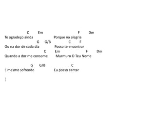 C Em F Dm
Te agradeço ainda Porque na alegria
G G/B C F
Ou na dor de cada dia Posso te encontrar
C Em F Dm
Quando a dor me consome Murmuro O Teu Nome
G G/B C
E mesmo sofrendo Eu posso cantar
[
 