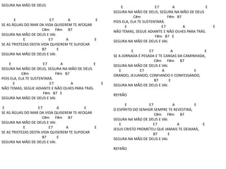 SEGURA NA MÃO DE DEUS
E E7 A E
SE AS ÁGUAS DO MAR DA VIDA QUISEREM TE AFOGAR
C#m F#m B7
SEGURA NA MÃO DE DEUS E VAI.
E E7 A E
SE AS TRISTEZAS DESTA VIDA QUISEREM TE SUFOCAR
B7 E
SEGURA NA MÃO DE DEUS E VAI.
E E7 A E
SEGURA NA MÃO DE DEUS, SEGURA NA MÃO DE DEUS
C#m F#m B7
POIS ELA, ELA TE SUSTENTARÁ.
E E7 A E
NÃO TEMAS, SEGUE ADIANTE E NÃO OLHES PARA TRÁS.
F#m B7 E
SEGURA NA MÃO DE DEUS E VAI.
E E7 A E
SE AS ÁGUAS DO MAR DA VIDA QUISEREM TE AFOGAR
C#m F#m B7
SEGURA NA MÃO DE DEUS E VAI.
E E7 A E
SE AS TRISTEZAS DESTA VIDA QUISEREM TE SUFOCAR
B7 E
SEGURA NA MÃO DE DEUS E VAI.
E E7 A E
SEGURA NA MÃO DE DEUS, SEGURA NA MÃO DE DEUS
C#m F#m B7
POIS ELA, ELA TE SUSTENTARÁ.
E E7 A E
NÃO TEMAS, SEGUE ADIANTE E NÃO OLHES PARA TRÁS.
F#m B7 E
SEGURA NA MÃO DE DEUS E VAI.
E E7 A E
SE A JORNADA É PESADA E TE CANSAS DA CAMINHADA,
C#m F#m B7
SEGURA NA MÃO DE DEUS E VAI.
E E7 A E
ORANDO, JEJUANDO, CONFIANDO E CONFESSANDO,
B7 E
SEGURA NA MÃO DE DEUS E VAI.
REFRÃO
E E7 A E
O ESPÍRITO DO SENHOR SEMPRE TE REVESTIRÁ,
C#m F#m B7
SEGURA NA MÃO DE DEUS E VAI.
E E7 A E
JESUS CRISTO PROMETEU QUE JAMAIS TE DEIXARÁ,
B7 E
SEGURA NA MÃO DE DEUS E VAI.
REFRÃO
 