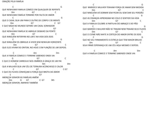 ORAÇÃO PELA FAMÍLIA
C G
QUE NENHUMA FAMILIA COMECE EM QUALQUER DE REPENTE
Dm G7 C
QUE NENHUMA FAMÍLIA TERMINE POR FALTA DE AMOR
C G
QUE O CASAL SEJA UM PARA O OUTRO DE CORPO E DE MENTE
Dm G7 C G7
E QUE NADA NO MUNDO SEPARE UM CASAL SONHADOR
C G7
QUE NENHUMA FAMÍLIA SE ABRIGUE DEBAIXO DA PONTE
Dm G7 C
QUE NINGUÉM INTERFIRA NO LAR E NA VIDA DOS DOIS
C G
QUE NINGUÉM OS OBRIGUE A VIVER SEM NENHUM HORIZONTE
Dm G7 C
QUE ELES VIVAM DO ONTEM, NO HOJE E EM FUNÇÃO DE UM DEPOIS.
C Am Dm
QUE A FAMÍLIA COMECE E TERMINE SABENDO ONDE VAI
G G7 C
E QUE O HOMEM CARREGUE NOS OMBROS A GRAÇA DE UM PAI
C Am Dm
QUE A MULHER SEJA UM CÉU DE TERNURA ACONCHEGO E CALOR
C G7 C G7
E QUE OS FILHOS CONHEÇAM A FORÇA QUE BROTA DO AMOR
C G7
ABENÇOA SENHOR AS FAMÍLIAS AMÉM
Dm G G7 C G7 BIS
ABENÇOA SENHOR, AMINHA TAMBÉM
C G
QUE MARIDO E MULHER TENHAM FORÇA DE AMAR SEM MEDIDA
Dm G7 C
QUE NINGUÉM VÁ DORMIR SEM PEDIR OU SEM DAR SEU PERDÃO
C G
QUE AS CRIANÇAS APRENDAM NO COLO O SENTIDO DA VIDA
Dm G7 C
QUE A FAMILIA CELEBRE A PARTILHA DO ABRAÇO E DO PÃO
C G
QUE MARIDO E MULHER NÃO SE TRAIAM NEM TRAIAM SEUS FILHOS
Dm G7 C
QUE O CIÚME NÃO MATE A CERTEZA DO AMOR ENTRE OS DOIS
C G
QUE NO SEU FIRMAMENTO A ESTRELA QUE TEM MAIOR BRILHO
Dm G7 C
SEJA FIRME ESPERANÇA DE UM CÉU AQUI MESMO E DEPOIS.
C Am Dm
QUE A FAMÍLIA COMECE E TERMINE SABENDO ONDE VAI
 