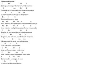 Conheço um coração
C Am Dm G
Conheço um coração tão manso humilde e sereno
C Am Dm G
Que louva ao Pai por revelar teu nome aos pequenos
F G Em Am
Que tem o Dom de amar, que sabe perdoar
Dm F G
E deu a vida para nos salvar
FG Em Am Dm F G
Jesus manda o teu Espírito, para transformar meu coração
FG Em Am F G C
Jesus manda o teu Espírito para transformar meu coração
C Am Dm G
Às vezes no meu peito bate um coração de pedra
C Am Dm G
Magoado, frio, sem vida, aqui dentro ele me aperta
F G Em Am
Não quer saber de amar, nem sabe perdoar
Dm F G
Quer tudo e não sabe partilhar
C Am Dm G
Lava, purifica, e restaura-me de novo
C Am Dm G
Serás o nosso Deus e nós seremos o teu povo
F G Em Am
Derrama sobre nós a água do amor
Dm F G
O Espírito de Deus nosso Senhor.
 