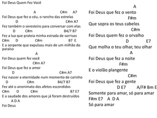 Foi Deus Quem Fez Você
A C#m A7
Foi Deus que fez o céu, o rancho das estrelas
D C#m A7
Fez também o seresteiro para conversar com elas
D C#m B4/7 B7
Fez a lua que prateia minha estrada de sorrisos
C#m D C#m B7 E
E a serpente que expulsou mais de um milhão do
paraíso
A
Foi Deus quem fez você
C#m A7
Foi Deus que fez o amor
D C#m A7
Fez nascer a eternidade num momento de carinho
D C#m B4/7 B7
Fez até o anonimato dos afetos escondidos
C#m D C#m B7 E7
E a saudade dos amores que já foram destruídos
A D A
Foi Deus
A
Foi Deus que fez o vento
F#m
Que sopra os teus cabelos
C#m
Foi Deus quem fez o orvalho
D E7
Que molha o teu olhar, teu olhar
A
Foi Deus que fez a noite
F#m
E o violão plangente
C#m
Foi Deus que fez a gente
D E7 A/F# Bm E
Somente para amar, só para amar
F#m E7 A D A
Só para amar
 