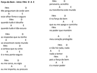 Força do Bem - intro: F#m D A E
F#m D
Me perguntam de onde vem
A E
esse olhar firme e seguro
F#m D
quando tudo é desafio
A E
quando tudo é tão escuro
F#m D
as respostas que eu tenho
A E
se encontram neste mundo
F#m D
a certeza que eu sinto
A E
é o meu porto-seguro
F#m D
eu me cerco, eu vigio
A E
eu me importo, eu procuro
F#m D
persevero, acredito
A E
eu transformo este mundo
F#m D
é na força do bem
A E
que eu me apego e caminho
F#m D
no poder que mantém
A E
meu coração protegido
F#m D
e não há nada, nada
A E
nada a temer
F#m D
pois a força do bem
A E
é o maior poder
 