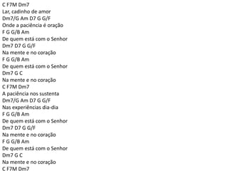C F7M Dm7
Lar, cadinho de amor
Dm7/G Am D7 G G/F
Onde a paciência é oração
F G G/B Am
De quem está com o Senhor
Dm7 D7 G G/F
Na mente e no coração
F G G/B Am
De quem está com o Senhor
Dm7 G C
Na mente e no coração
C F7M Dm7
A paciência nos sustenta
Dm7/G Am D7 G G/F
Nas experiências dia-dia
F G G/B Am
De quem está com o Senhor
Dm7 D7 G G/F
Na mente e no coração
F G G/B Am
De quem está com o Senhor
Dm7 G C
Na mente e no coração
C F7M Dm7
 