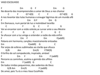VASO ESCOLHIDO
F Em G F Em G
No deserto das incompreensões o amor de Deus a nos chamar
C F G7 4(9) C F G7 4(9) G
A nos levantar das lutas humanas e enxugar lágrimas de um mundo afã
F Em G F Em G
Em Damasco, num portal de luz o inolvidável tecelão
C F G C F G
Vai se encantar com a visão celeste,se curvar ante o seu Mestre
C F G C F G C
Se ofuscar com a luz amiga e entender a razão da vida enfim
F Em F Em F(add9)
Palavra em harmonia, canções maestramente entoadas
Em F(add9) G C
Por anjos de esferas sublimadas ao clarão que ofusca
G/B Am Em/G F7M(9)
O brilho do sol compadecido, inspirado, amável
F Em F Em F (add9)
Percorre os caminhos, acalma o gemido dos aflitos
Em F (add9) G C
De todos irmãos pequeninos, dos sedentos de Deus
G/B Am Em/G F (add9)
De amor, pois Tu és o meu Vaso Escolhido
 