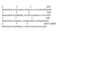 C F C G/B
Necessário se faz amar, renovar-se no entendimento
C F C G/B
Necessário é trabalhar, ser fiel no pouco e no muito
C F C G/B
Necessário é esperar, a esperança é companheira
C F C G/B F (add9)
Necessário é perdoar, o amor mais puro se doa
 