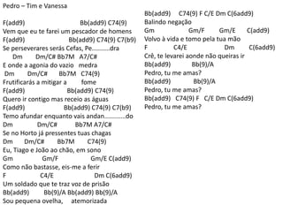 Pedro – Tim e Vanessa
F(add9) Bb(add9) C74(9)
Vem que eu te farei um pescador de homens
F(add9) Bb(add9) C74(9) C7(b9)
Se perseverares serás Cefas, Pe..........dra
Dm Dm/C# Bb7M A7/C#
E onde a agonia do vazio medra
Dm Dm/C# Bb7M C74(9)
Frutificarás a mitigar a fome
F(add9) Bb(add9) C74(9)
Quero ir contigo mas receio as águas
F(add9) Bb(add9) C74(9) C7(b9)
Temo afundar enquanto vais andan............do
Dm Dm/C# Bb7M A7/C#
Se no Horto já pressentes tuas chagas
Dm Dm/C# Bb7M C74(9)
Eu, Tiago e João ao chão, em sono
Gm Gm/F Gm/E C(add9)
Como não bastasse, eis-me a ferir
F C4/E Dm C(6add9)
Um soldado que te traz voz de prisão
Bb(add9) Bb(9)/A Bb(add9) Bb(9)/A
Sou pequena ovelha, atemorizada
Bb(add9) C74(9) F C/E Dm C(6add9)
Balindo negação
Gm Gm/F Gm/E C(add9)
Volvo à vida e tomo pela tua mão
F C4/E Dm C(6add9)
Crê, te levarei aonde não queiras ir
Bb(add9) Bb(9)/A
Pedro, tu me amas?
Bb(add9) Bb(9)/A
Pedro, tu me amas?
Bb(add9) C74(9) F C/E Dm C(6add9)
Pedro, tu me amas?
 
