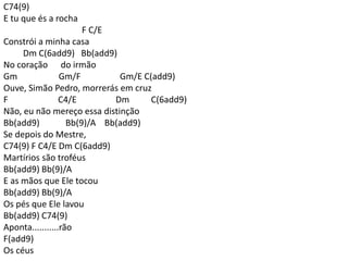 C74(9)
E tu que és a rocha
F C/E
Constrói a minha casa
Dm C(6add9) Bb(add9)
No coração do irmão
Gm Gm/F Gm/E C(add9)
Ouve, Simão Pedro, morrerás em cruz
F C4/E Dm C(6add9)
Não, eu não mereço essa distinção
Bb(add9) Bb(9)/A Bb(add9)
Se depois do Mestre,
C74(9) F C4/E Dm C(6add9)
Martírios são troféus
Bb(add9) Bb(9)/A
E as mãos que Ele tocou
Bb(add9) Bb(9)/A
Os pés que Ele lavou
Bb(add9) C74(9)
Aponta...........rão
F(add9)
Os céus
 