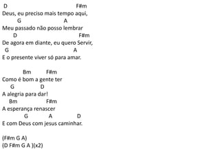 D F#m
Deus, eu preciso mais tempo aqui,
G A
Meu passado não posso lembrar
D F#m
De agora em diante, eu quero Servir,
G A
E o presente viver só para amar.
Bm F#m
Como é bom a gente ter
G D
A alegria para dar!
Bm F#m
A esperança renascer
G A D
E com Deus com jesus caminhar.
(F#m G A)
(D F#m G A )(x2)
 