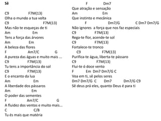 Sê
C9 F7M(13)
Olha o mundo a tua volta
C9 F7M(13)
Mas não te esqueças de ti
Am Em
Tens a força das árvores
Am Em
A beleza das flores
F Am7/C G
A pureza das águas e muito mais ...
C9 F7M(13)
Tu tens a importância do sol
C9 F7M(13)
E o encanto da lua
Am Em
A liberdade dos pássaros
Am Em
O poder das sementes
F Am7/C G
A fluidez dos ventos e muito mais...
C C/B
Tu és mais que matéria
F Dm7
Que atração e sensação
Am Em
Que instinto e mecânica
F Dm7/G C Dm7 Dm7/G
Não ignores a força que nos faz especiais
C9 F7M(13)
Rega-te flor, acende-te sol
C9 F7M(13)
Fortalece-te tronco
C9 F7M(13)
Purifica-te água, liberta-te pássaro
C9 F7M(13)
Flui-te ó doce vento
F Em Dm7 Dm7/G C
Voa em ti, sê pelos seres
Dm7 Dm7/G C Dm7 Dm7/G C9
Sê deus prá eles, quanto Deus é para ti
 
