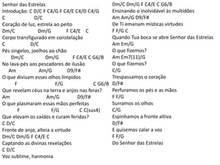 Senhor das Estrelas
Introdução: C D/C F C4/G F C4/E C4/D C4/G
C D/C
Coração de luz, estrela ao peito
Dm/C Dm/G F C4/E C
Corpo transfigurado em constelação
C D/C
Pés singelos, joelhos ao chão
Dm/C Dm/G F C4/E C G6/B
No lava-pés aos pescadores de ilusão
Am Am/G D9/F#
O que divisam esses olhos límpidos
F F/G C G6/B
Que revelam céus na terra e anjos nas feras?
Am Am/G D9/F#
O que plasmaram essas mãos perfeitas
F F/G C C(sus4)
Que elevam os caídos e curam feridas?
C D/C
Fronte de anjo, alteia a virtude
Dm/C Dm/G F C4/E C
Captando as divinas revelações
C D/C
Voz sublime, harmonia
Dm/C Dm/G F C4/E C G6/B
Ensinando o inolvidável às multidões
Am Am/G D9/F#
De Ti emanam místicas virtudes
F F/G C
Quando Tua boca se abre Senhor das Estrelas
Am Em/G
O que fizemos?
Am Em7(11)/G
O que fizemos?
C/G
Trespassamos o coração
D/F#
Perfuramos os pés e as mãos
F F/G
Surramos os olhos
C/G
Espinhamos a fronte altiva
D/F#
E quisemos calar a voz
F F/G
Do Senhor das Estrelas
 