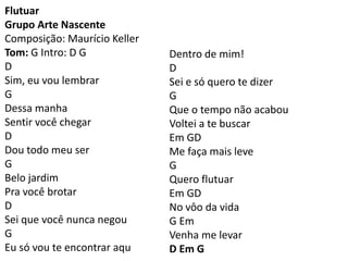 Flutuar
Grupo Arte Nascente
Composição: Maurício Keller
Tom: G Intro: D G
D
Sim, eu vou lembrar
G
Dessa manha
Sentir você chegar
D
Dou todo meu ser
G
Belo jardim
Pra você brotar
D
Sei que você nunca negou
G
Eu só vou te encontrar aqu
Dentro de mim!
D
Sei e só quero te dizer
G
Que o tempo não acabou
Voltei a te buscar
Em GD
Me faça mais leve
G
Quero flutuar
Em GD
No vôo da vida
G Em
Venha me levar
D Em G
 
