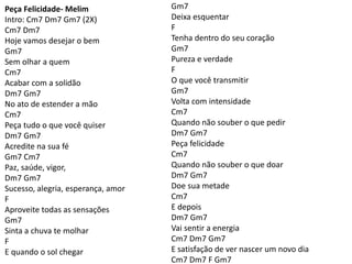 Peça Felicidade- Melim
Intro: Cm7 Dm7 Gm7 (2X)
Cm7 Dm7
Hoje vamos desejar o bem
Gm7
Sem olhar a quem
Cm7
Acabar com a solidão
Dm7 Gm7
No ato de estender a mão
Cm7
Peça tudo o que você quiser
Dm7 Gm7
Acredite na sua fé
Gm7 Cm7
Paz, saúde, vigor,
Dm7 Gm7
Sucesso, alegria, esperança, amor
F
Aproveite todas as sensações
Gm7
Sinta a chuva te molhar
F
E quando o sol chegar
Gm7
Deixa esquentar
F
Tenha dentro do seu coração
Gm7
Pureza e verdade
F
O que você transmitir
Gm7
Volta com intensidade
Cm7
Quando não souber o que pedir
Dm7 Gm7
Peça felicidade
Cm7
Quando não souber o que doar
Dm7 Gm7
Doe sua metade
Cm7
E depois
Dm7 Gm7
Vai sentir a energia
Cm7 Dm7 Gm7
E satisfação de ver nascer um novo dia
Cm7 Dm7 F Gm7
 